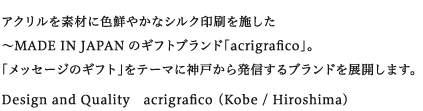 アクリルを素材に色鮮やかなシルク印刷を施した〜MADE IN JAPANのギフトブランド「acrigrafico」。
「メッセージのギフト」をテーマに神戸から発信するブランドを展開します。
Design and Quality　acrigrafico （Kobe / Hiroshima）